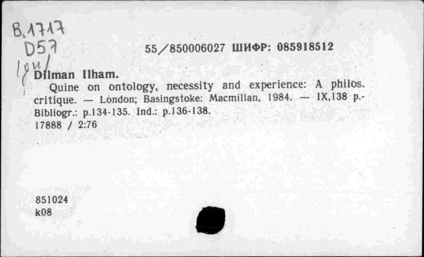 ﻿95^	55/850006027 ШИФР: 085918512
I flVt /
/ Dilman Ilham.
Quine on ontology, necessity and experience: A philos. critique. — London; Basingstoke: Macmillan, 1984. — IX,138 p.-Bibliogr.: p. 134-135. Ind.: p. 136-138.
17888 / 2:76
851024 k08